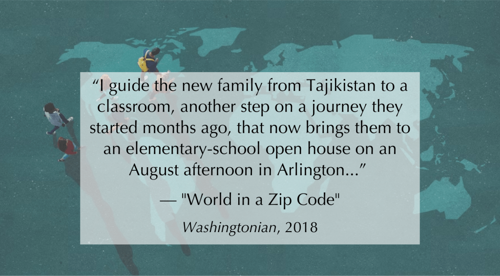 The following text is overlaid a photo of a group of four people walking on top of a world map design on the ground. Text reads:“I guide the new family from Tajikistan to a classroom, another step on a journey they started months ago, that now brings them to an elementary-school open house on an August afternoon in Arlington...” — "World in a Zip Code". Washingtonian, 2018.