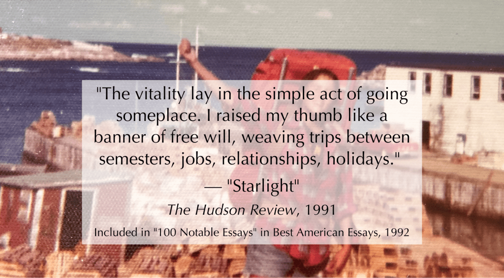 The following text is overlayed a photo of younger Sarah, raising her thumb in the air, wearing a red hiking backpack, in front of the ocean and a harbor. Text reads: "The vitality lay in the simple act of going someplace. I raised my thumb like a banner of free will, weaving trips between semesters, jobs, relationships, holidays." — "Starlight". Included in "100 Notable Essays" in Best American Essays, 1992. The Hudson Review, 1991